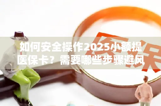 如何安全操作2025小额提医保卡？需要哪些步骤避风险？